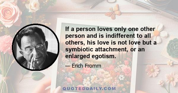 If a person loves only one other person and is indifferent to all others, his love is not love but a symbiotic attachment, or an enlarged egotism.