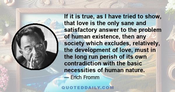 If it is true, as I have tried to show, that love is the only sane and satisfactory answer to the problem of human existence, then any society which excludes, relatively, the development of love, must in the long run