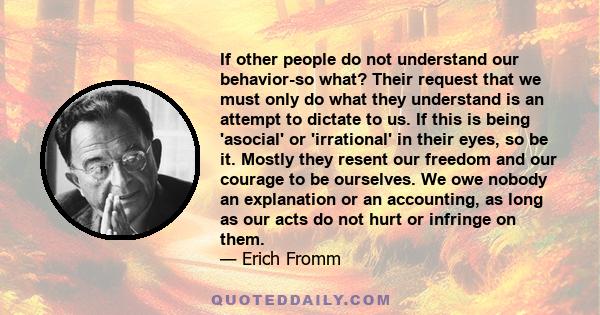 If other people do not understand our behavior-so what? Their request that we must only do what they understand is an attempt to dictate to us. If this is being 'asocial' or 'irrational' in their eyes, so be it. Mostly