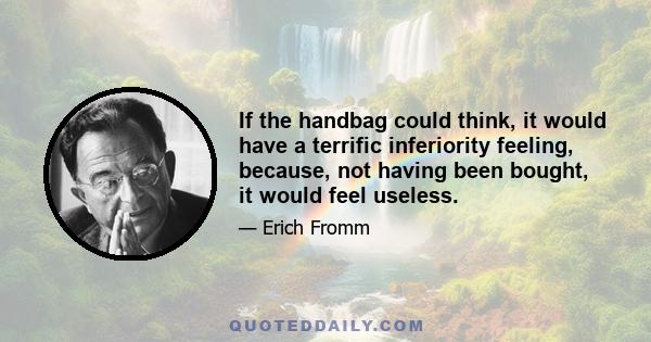 If the handbag could think, it would have a terrific inferiority feeling, because, not having been bought, it would feel useless.