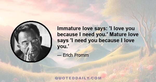 Immature love says: 'I love you because I need you.' Mature love says 'I need you because I love you.'