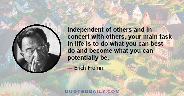 Independent of others and in concert with others, your main task in life is to do what you can best do and become what you can potentially be.