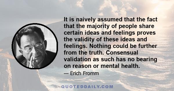 It is naively assumed that the fact that the majority of people share certain ideas and feelings proves the validity of these ideas and feelings. Nothing could be further from the truth. Consensual validation as such