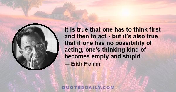 It is true that one has to think first and then to act - but it's also true that if one has no possibility of acting, one's thinking kind of becomes empty and stupid.