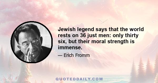 Jewish legend says that the world rests on 36 just men: only thirty six, but their moral strength is immense.