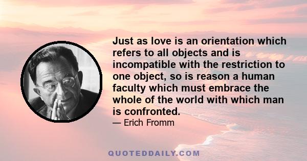 Just as love is an orientation which refers to all objects and is incompatible with the restriction to one object, so is reason a human faculty which must embrace the whole of the world with which man is confronted.