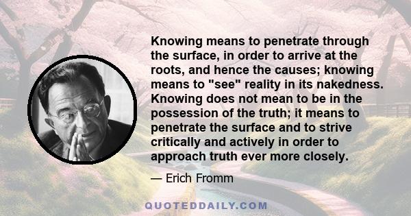 Knowing means to penetrate through the surface, in order to arrive at the roots, and hence the causes; knowing means to see reality in its nakedness. Knowing does not mean to be in the possession of the truth; it means