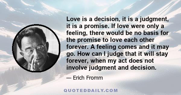 Love is a decision, it is a judgment, it is a promise. If love were only a feeling, there would be no basis for the promise to love each other forever. A feeling comes and it may go. How can I judge that it will stay