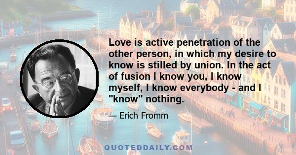 Love is active penetration of the other person, in which my desire to know is stilled by union. In the act of fusion I know you, I know myself, I know everybody - and I know nothing.