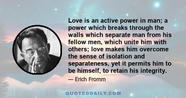 Love is an active power in man; a power which breaks through the walls which separate man from his fellow men, which unite him with others; love makes him overcome the sense of isolation and separateness, yet it permits 