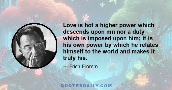 Love is hot a higher power which descends upon mn nor a duty which is imposed upon him; it is his own power by which he relates himself to the world and makes it truly his.