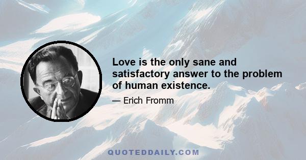 Love is the only sane and satisfactory answer to the problem of human existence.