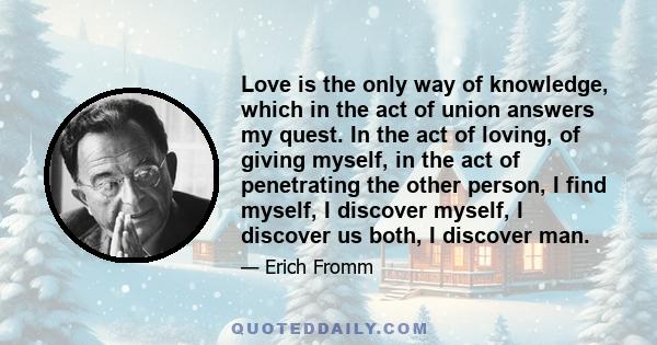 Love is the only way of knowledge, which in the act of union answers my quest. In the act of loving, of giving myself, in the act of penetrating the other person, I find myself, I discover myself, I discover us both, I