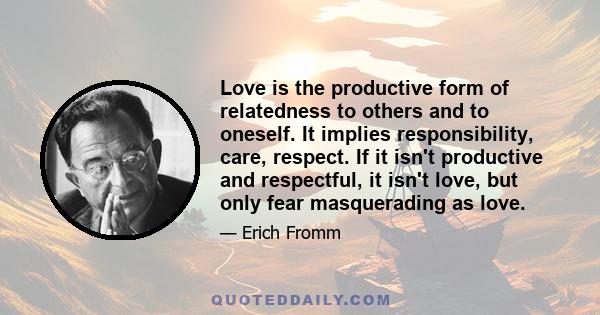 Love is the productive form of relatedness to others and to oneself. It implies responsibility, care, respect. If it isn't productive and respectful, it isn't love, but only fear masquerading as love.