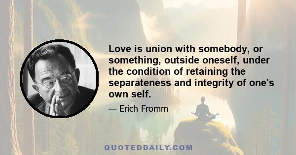 Love is union with somebody, or something, outside oneself, under the condition of retaining the separateness and integrity of one's own self.