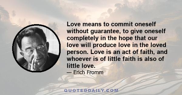 Love means to commit oneself without guarantee, to give oneself completely in the hope that our love will produce love in the loved person. Love is an act of faith, and whoever is of little faith is also of little love.