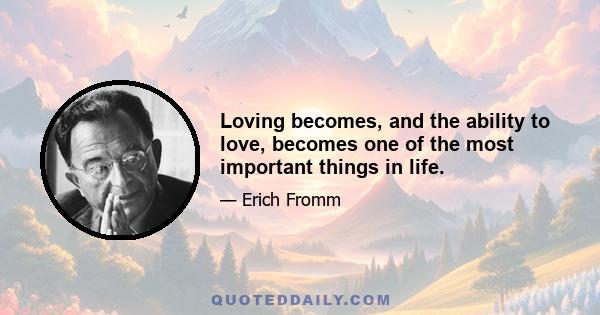 Loving becomes, and the ability to love, becomes one of the most important things in life.