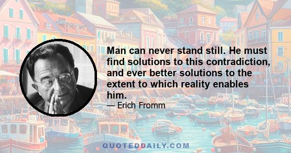 Man can never stand still. He must find solutions to this contradiction, and ever better solutions to the extent to which reality enables him.