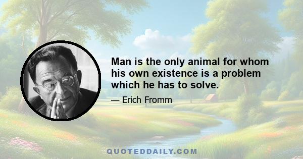 Man is the only animal for whom his own existence is a problem which he has to solve.