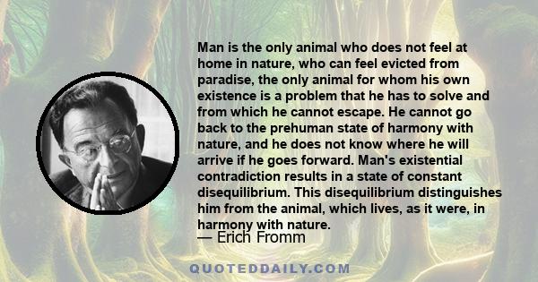 Man is the only animal who does not feel at home in nature, who can feel evicted from paradise, the only animal for whom his own existence is a problem that he has to solve and from which he cannot escape. He cannot go