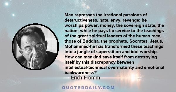 Man represses the irrational passions of destructiveness, hate, envy, revenge; he worships power, money, the sovereign state, the nation; while he pays lip service to the teachings of the great spiritual leaders of the