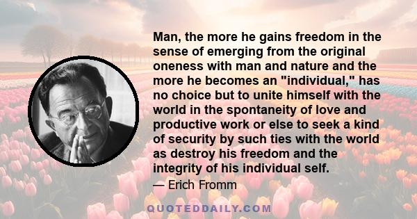 Man, the more he gains freedom in the sense of emerging from the original oneness with man and nature and the more he becomes an individual, has no choice but to unite himself with the world in the spontaneity of love