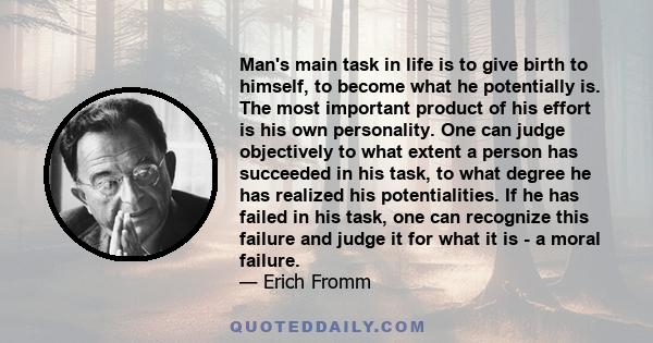 Man's main task in life is to give birth to himself, to become what he potentially is. The most important product of his effort is his own personality. One can judge objectively to what extent a person has succeeded in