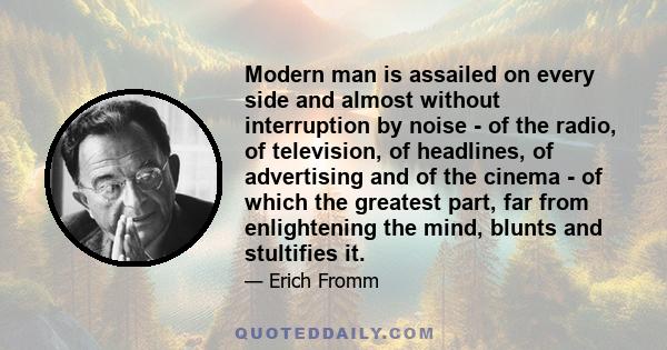 Modern man is assailed on every side and almost without interruption by noise - of the radio, of television, of headlines, of advertising and of the cinema - of which the greatest part, far from enlightening the mind,