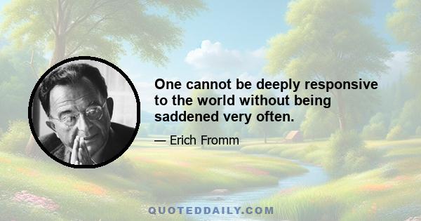 One cannot be deeply responsive to the world without being saddened very often.