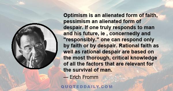 Optimism is an alienated form of faith, pessimism an alienated form of despair. If one truly responds to man and his future, ie , concernedly and responsibly. one can respond only by faith or by despair. Rational faith