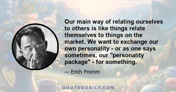 Our main way of relating ourselves to others is like things relate themselves to things on the market. We want to exchange our own personality - or as one says sometimes, our personality package - for something.