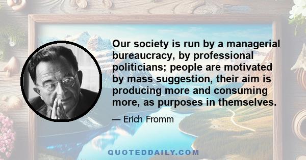 Our society is run by a managerial bureaucracy, by professional politicians; people are motivated by mass suggestion, their aim is producing more and consuming more, as purposes in themselves.