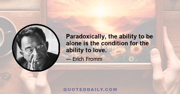 Paradoxically, the ability to be alone is the condition for the ability to love.