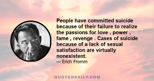 People have committed suicide because of their failure to realize the passions for love , power , fame , revenge . Cases of suicide because of a lack of sexual satisfaction are virtually nonexistent.