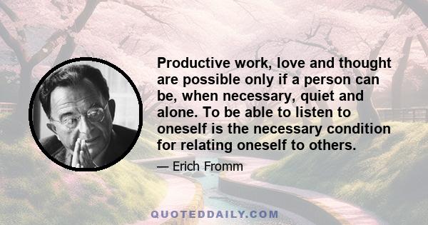 Productive work, love and thought are possible only if a person can be, when necessary, quiet and alone. To be able to listen to oneself is the necessary condition for relating oneself to others.