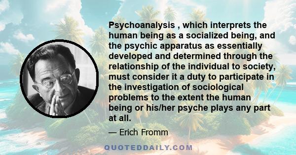 Psychoanalysis , which interprets the human being as a socialized being, and the psychic apparatus as essentially developed and determined through the relationship of the individual to society, must consider it a duty