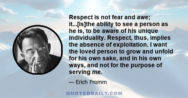 Respect is not fear and awe; it...[is]the ability to see a person as he is, to be aware of his unique individuality. Respect, thus, implies the absence of exploitation. I want the loved person to grow and unfold for his 