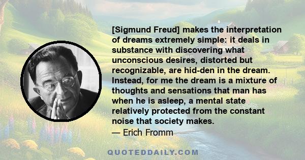 [Sigmund Freud] makes the interpretation of dreams extremely simple: it deals in substance with discovering what unconscious desires, distorted but recognizable, are hid-den in the dream. Instead, for me the dream is a