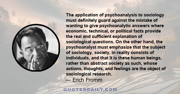 The application of psychoanalysis to sociology must definitely guard against the mistake of wanting to give psychoanalytic answers where economic, technical, or political facts provide the real and sufficient