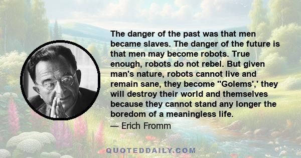 The danger of the past was that men became slaves. The danger of the future is that men may become robots. True enough, robots do not rebel. But given man's nature, robots cannot live and remain sane, they become