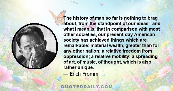 The history of man so far is nothing to brag about, from the standpoint of our ideas - and what I mean is, that in comparison with most other societies, our present-day American society has achieved things which are