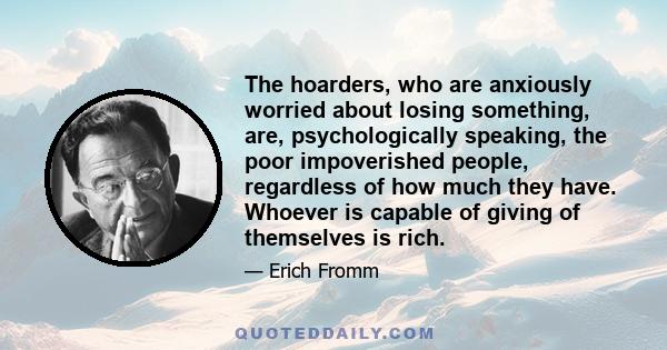 The hoarders, who are anxiously worried about losing something, are, psychologically speaking, the poor impoverished people, regardless of how much they have. Whoever is capable of giving of themselves is rich.