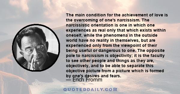 The main condition for the achievement of love is the overcoming of one's narcissism. The narcissistic orientation is one in which one experiences as real only that which exists within oneself, while the phenomena in