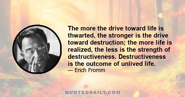 The more the drive toward life is thwarted, the stronger is the drive toward destruction; the more life is realized, the less is the strength of destructiveness. Destructiveness is the outcome of unlived life.