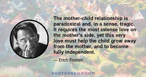 The mother-child relationship is paradoxical and, in a sense, tragic. It requires the most intense love on the mother's side, yet this very love must help the child grow away from the mother, and to become fully