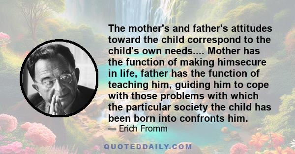 The mother's and father's attitudes toward the child correspond to the child's own needs.... Mother has the function of making himsecure in life, father has the function of teaching him, guiding him to cope with those