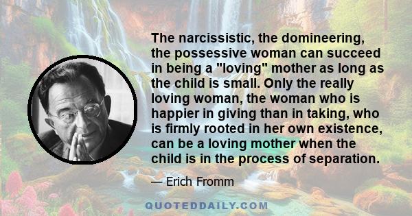 The narcissistic, the domineering, the possessive woman can succeed in being a loving mother as long as the child is small. Only the really loving woman, the woman who is happier in giving than in taking, who is firmly