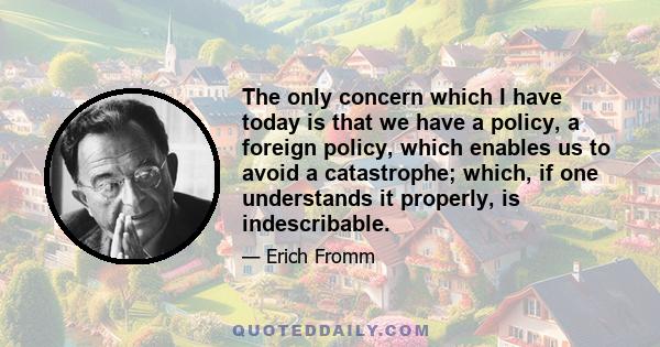 The only concern which I have today is that we have a policy, a foreign policy, which enables us to avoid a catastrophe; which, if one understands it properly, is indescribable.