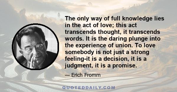 The only way of full knowledge lies in the act of love; this act transcends thought, it transcends words. It is the daring plunge into the experience of union. To love somebody is not just a strong feeling-it is a