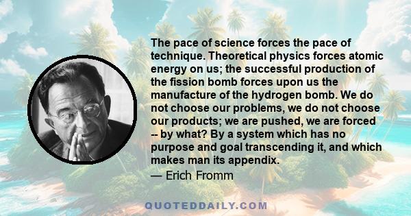 The pace of science forces the pace of technique. Theoretical physics forces atomic energy on us; the successful production of the fission bomb forces upon us the manufacture of the hydrogen bomb. We do not choose our